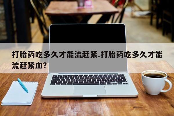 药流药怎么买打胎药吃多久才能流赶紧.打胎药吃多久才能流赶紧血？