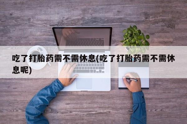 药流药怎么买吃了打胎药需不需休息(吃了打胎药需不需休息呢)