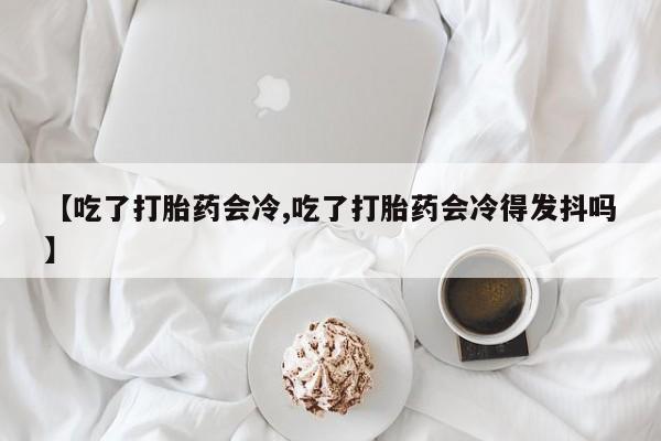 药流药怎么买【吃了打胎药会冷,吃了打胎药会冷得发抖吗】