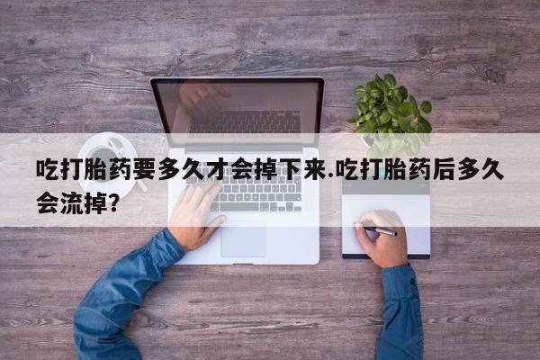 药流药怎么买吃打胎药要多久才会掉下来.吃打胎药后多久会流掉？