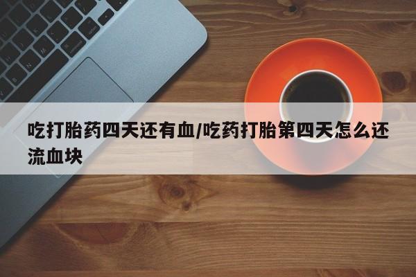 药流药怎么买吃打胎药四天还有血/吃药打胎第四天怎么还流血块