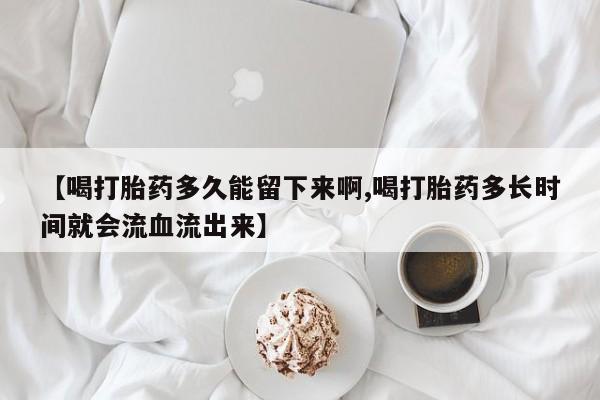 药流药怎么买【喝打胎药多久能留下来啊,喝打胎药多长时间就会流血流出来】