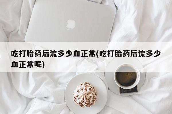 药流药怎么买吃打胎药后流多少血正常(吃打胎药后流多少血正常呢)