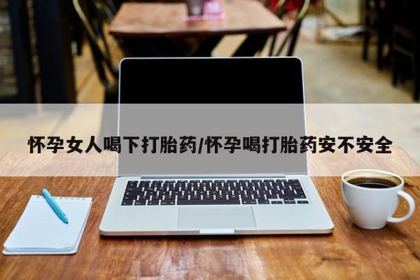 药流药怎么买怀孕女人喝下打胎药/怀孕喝打胎药安不安全