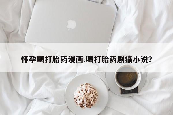 药流药怎么买怀孕喝打胎药漫画.喝打胎药剧痛小说？