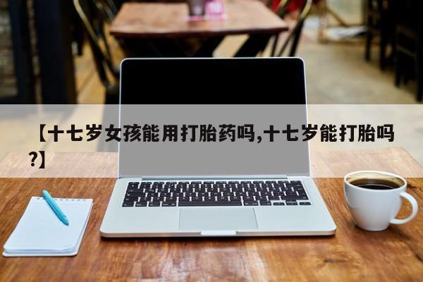 药流药怎么买【十七岁女孩能用打胎药吗,十七岁能打胎吗?】