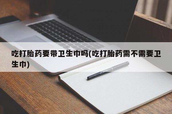 药流药怎么买吃打胎药要带卫生巾吗(吃打胎药需不需要卫生巾)