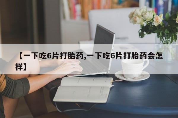 药流药怎么买【一下吃6片打胎药,一下吃6片打胎药会怎样】