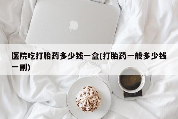 药流药怎么买医院吃打胎药多少钱一盒(打胎药一般多少钱一副)