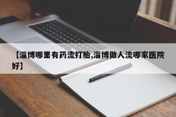 药流药怎么买【淄博哪里有药流打胎,淄博做人流哪家医院好】