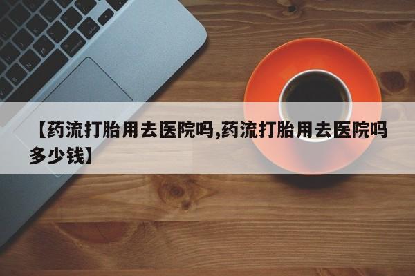 药流药怎么买【药流打胎用去医院吗,药流打胎用去医院吗多少钱】