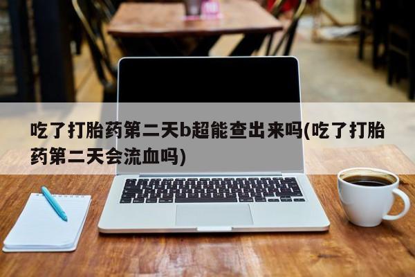 药流药怎么买吃了打胎药第二天b超能查出来吗(吃了打胎药第二天会流血吗)