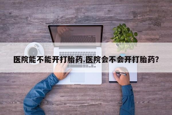 药流药怎么买医院能不能开打胎药.医院会不会开打胎药？