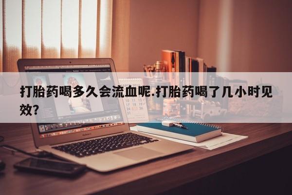 药流药怎么买打胎药喝多久会流血呢.打胎药喝了几小时见效？