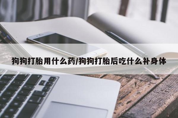 药流药怎么买狗狗打胎用什么药/狗狗打胎后吃什么补身体