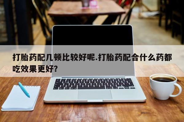 药流药怎么买打胎药配几顿比较好呢.打胎药配合什么药都吃效果更好？