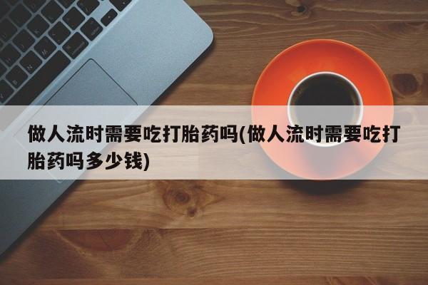 药流药怎么买做人流时需要吃打胎药吗(做人流时需要吃打胎药吗多少钱)