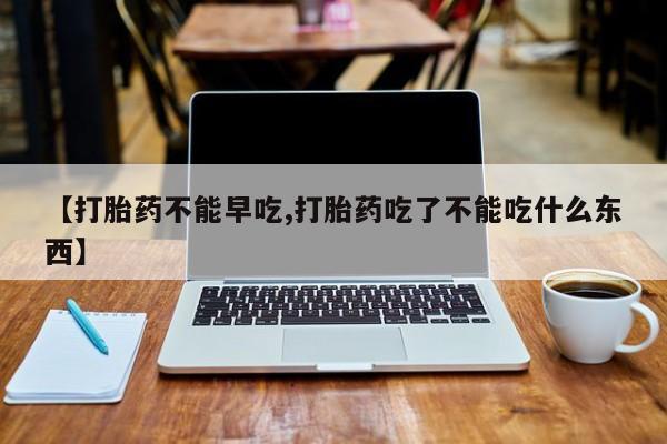药流药怎么买【打胎药不能早吃,打胎药吃了不能吃什么东西】