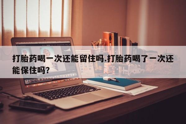 药流药怎么买打胎药喝一次还能留住吗.打胎药喝了一次还能保住吗？