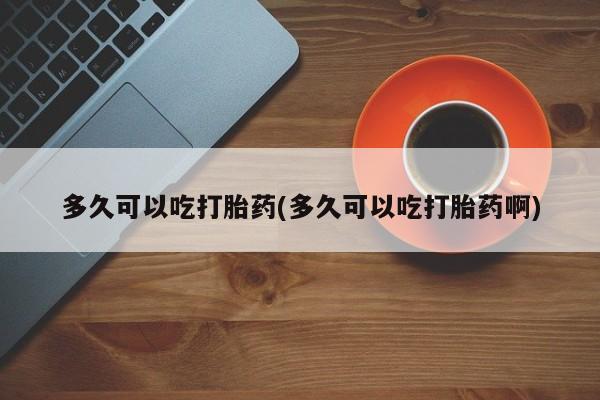 药流药怎么买多久可以吃打胎药(多久可以吃打胎药啊)