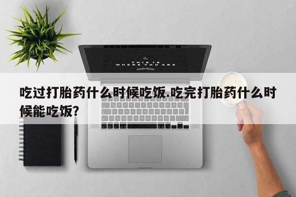 药流药怎么买吃过打胎药什么时候吃饭.吃完打胎药什么时候能吃饭？