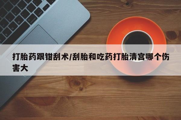 药流药怎么买打胎药跟钳刮术/刮胎和吃药打胎清宫哪个伤害大