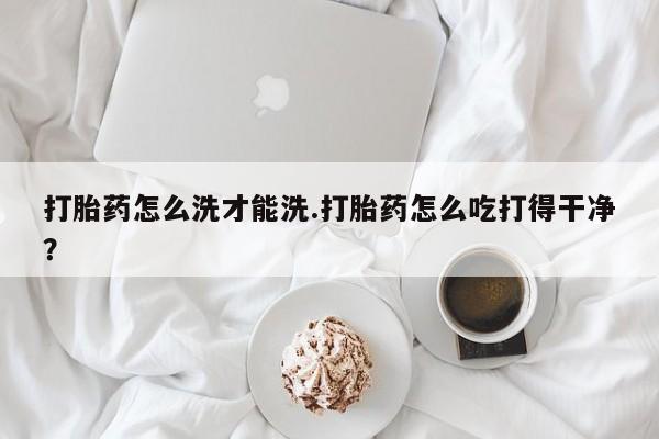 药流药怎么买打胎药怎么洗才能洗.打胎药怎么吃打得干净？