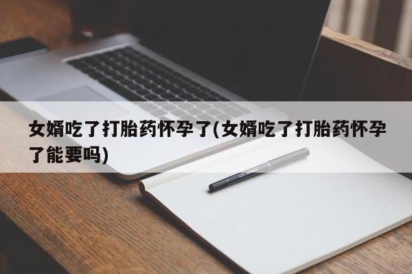 药流药怎么买女婿吃了打胎药怀孕了(女婿吃了打胎药怀孕了能要吗)