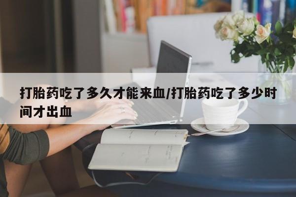药流药怎么买打胎药吃了多久才能来血/打胎药吃了多少时间才出血