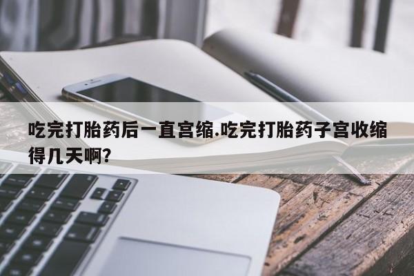 药流药怎么买吃完打胎药后一直宫缩.吃完打胎药子宫收缩得几天啊？
