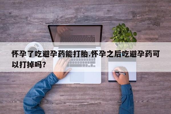 药流药怎么买怀孕了吃避孕药能打胎.怀孕之后吃避孕药可以打掉吗？