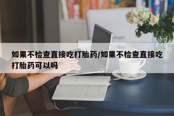 药流药怎么买如果不检查直接吃打胎药/如果不检查直接吃打胎药可以吗