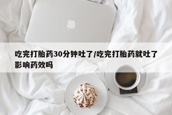 药流药怎么买吃完打胎药30分钟吐了/吃完打胎药就吐了影响药效吗