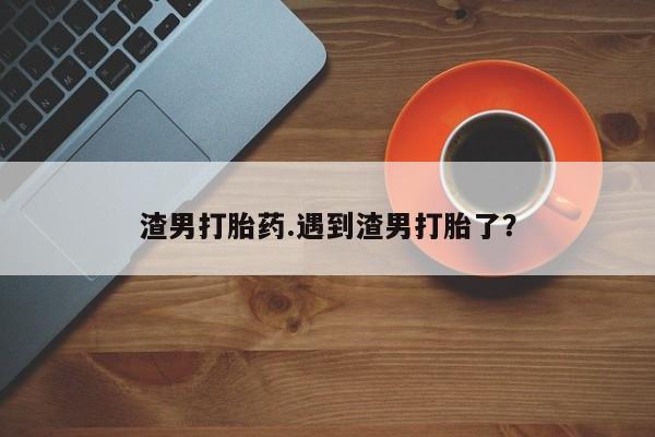 药流药怎么买渣男打胎药.遇到渣男打胎了?